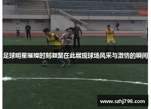 足球明星璀璨时刻凝聚在此展现球场风采与激情的瞬间