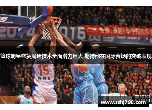 篮球明星盛赞周琦技术全面潜力巨大 期待他在国际赛场的突破表现