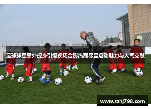 足球球星意外现身引爆现场合影热潮尽显运动魅力与人气交融