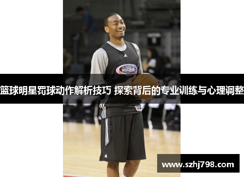 篮球明星罚球动作解析技巧 探索背后的专业训练与心理调整